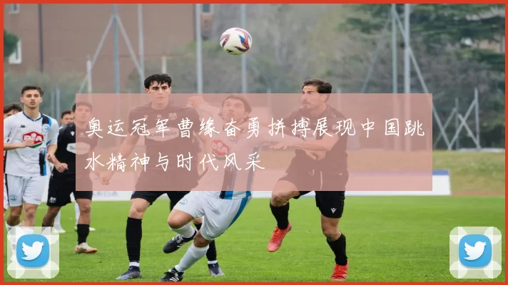 奥运冠军曹缘奋勇拼搏展现中国跳水精神与时代风采