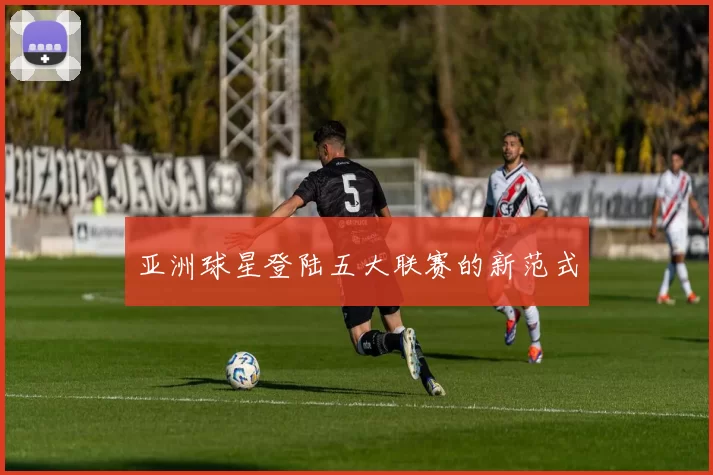 亚洲球星登陆五大联赛的新范式
