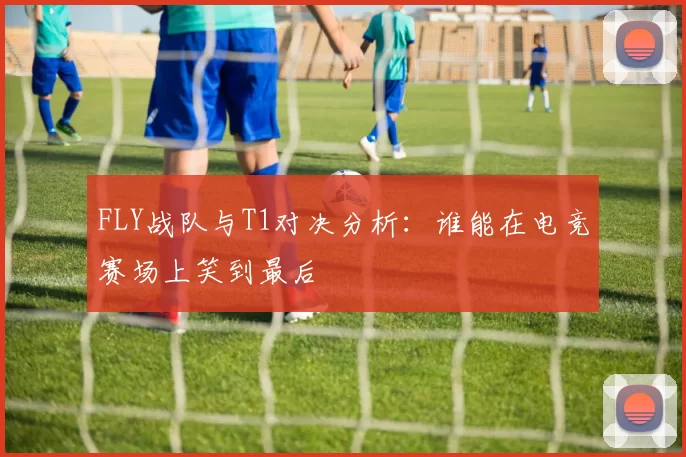 FLY战队与T1对决分析：谁能在电竞赛场上笑到最后
