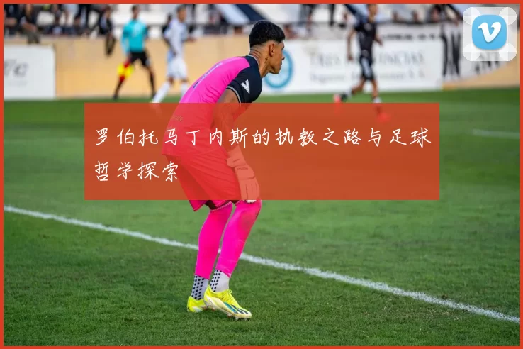 罗伯托马丁内斯的执教之路与足球哲学探索