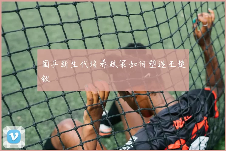 国乒新生代培养政策如何塑造王楚钦