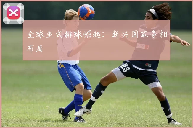 全球坐式排球崛起：新兴国家争相布局
