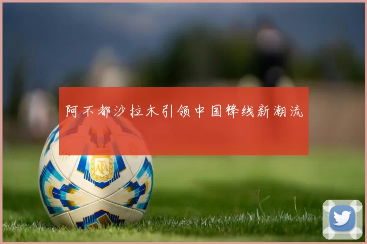 阿不都沙拉木引领中国锋线新潮流