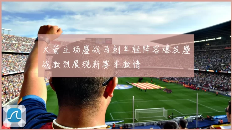 火箭主场鏖战马刺年轻阵容爆发鏖战激烈展现新赛季激情