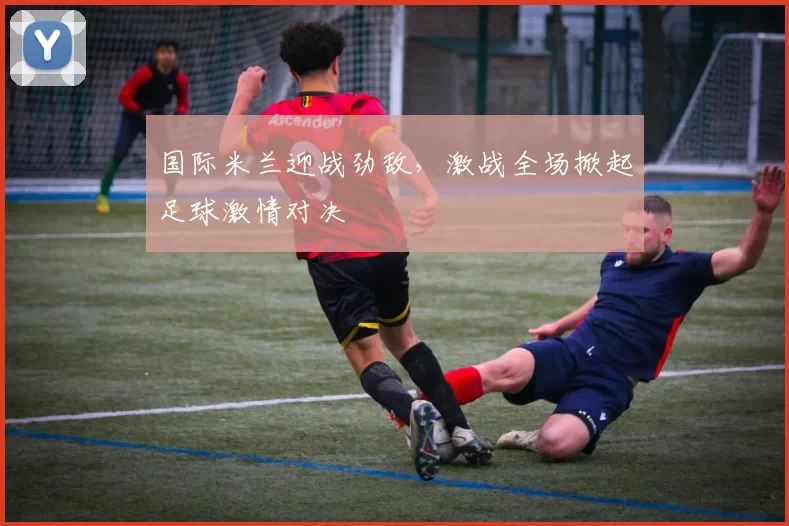 国际米兰迎战劲敌，激战全场掀起足球激情对决