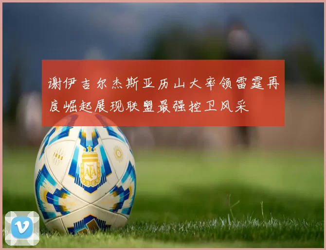 谢伊吉尔杰斯亚历山大率领雷霆再度崛起展现联盟最强控卫风采