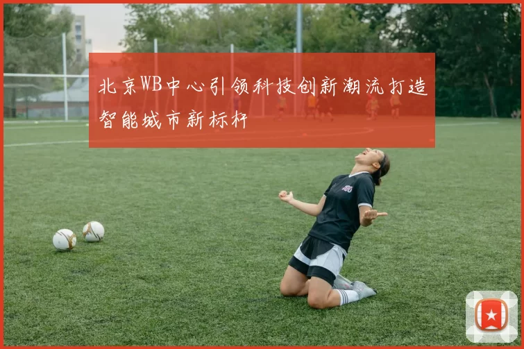 北京WB中心引领科技创新潮流打造智能城市新标杆