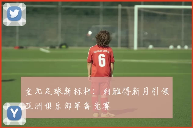 金元足球新标杆：利雅得新月引领亚洲俱乐部军备竞赛