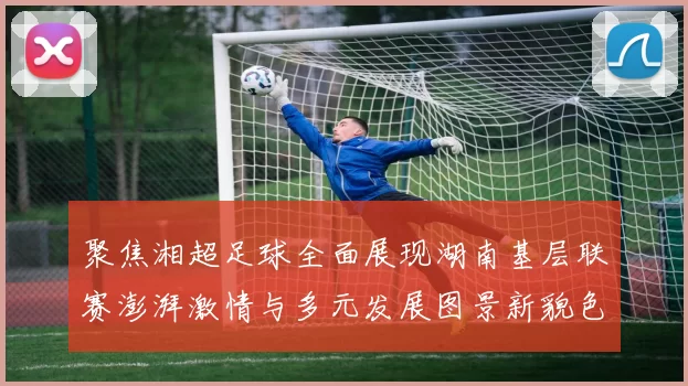 聚焦湘超足球全面展现湖南基层联赛澎湃激情与多元发展图景新貌色