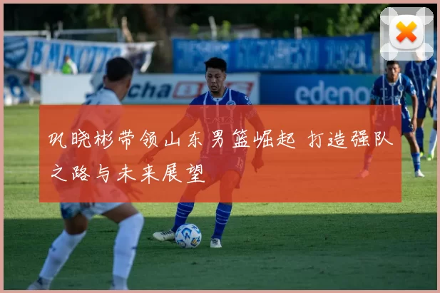 巩晓彬带领山东男篮崛起 打造强队之路与未来展望