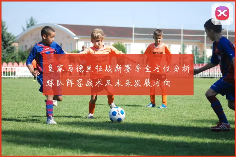 皇家马德里征战新赛季全方位分析球队阵容战术及未来发展方向